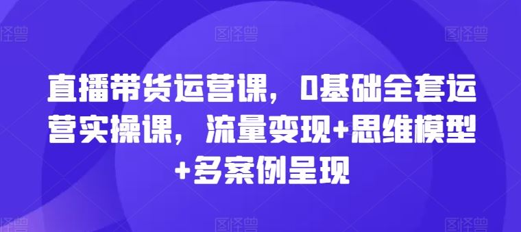 直播带货运营课,0基础全套运营实操课,流量变现+思维模型+多案例呈现-网创资源站