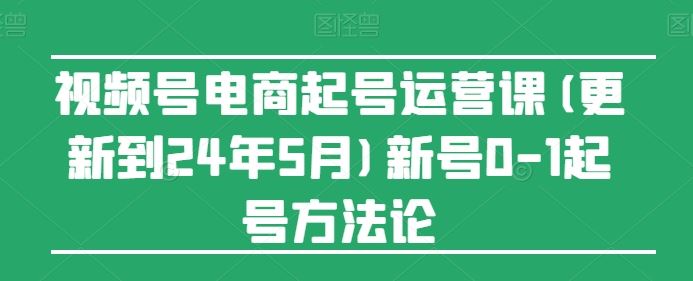 视频号电商起号运营课(更新24年7月)新号0-1起号方法论-网创资源站