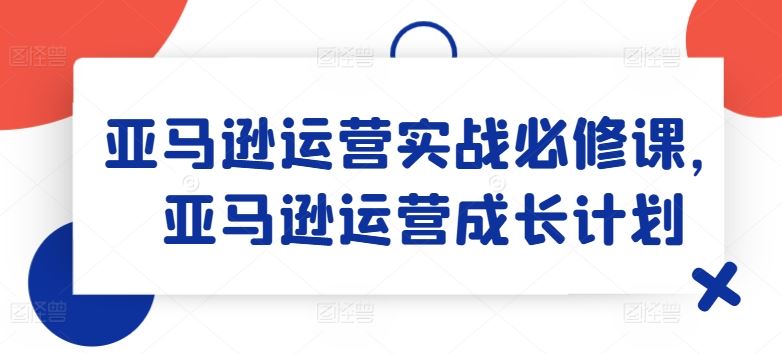 亚马逊运营实战必修课,亚马逊运营成长计划-网创资源站