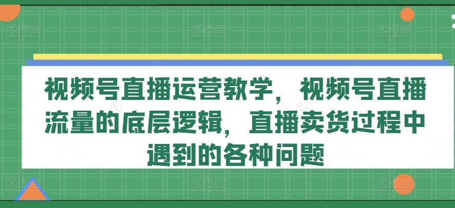 视频号直播运营教学，视频号直播流量的底层逻辑，直播卖货过程中遇到的各种问题-网创资源站