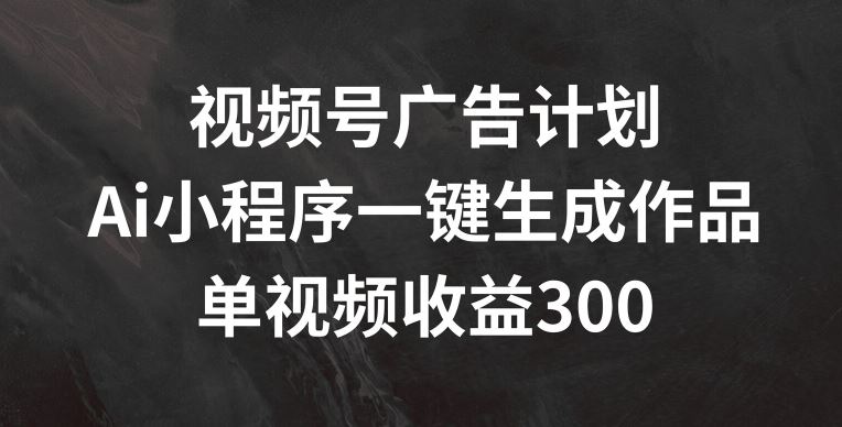 视频号广告计划，AI小程序一键生成作品， 单视频收益300+【揭秘】-网创资源站