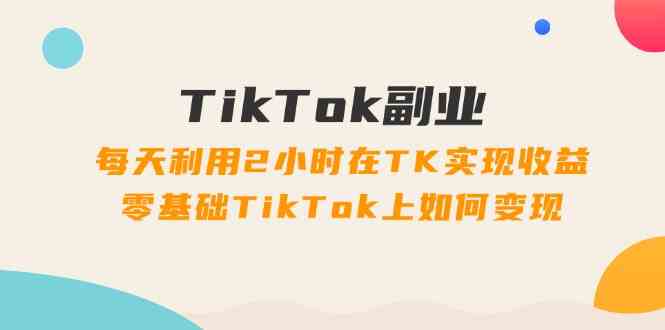 TikTok副业课:每天利用2小时在TK实现收益,零基础TikTok上如何变现(34节)-网创资源站