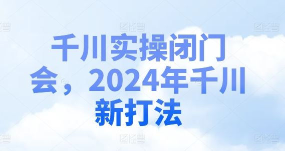 千川实操闭门会，2024年千川新打法-网创资源站