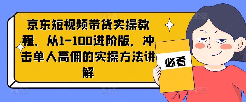 京东短视频带货实操教程，从1-100进阶版，冲击单人高佣的实操方法讲解-网创资源站