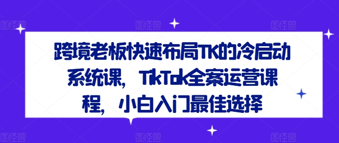 跨境老板快速布局TK的冷启动系统课，TikTok全案运营课程，小白入门最佳选择-网创资源站