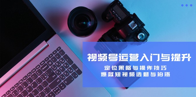 视频号运营入门与提升:定位策略与操作技巧,爆款短视频选题与拍摄-网创资源站