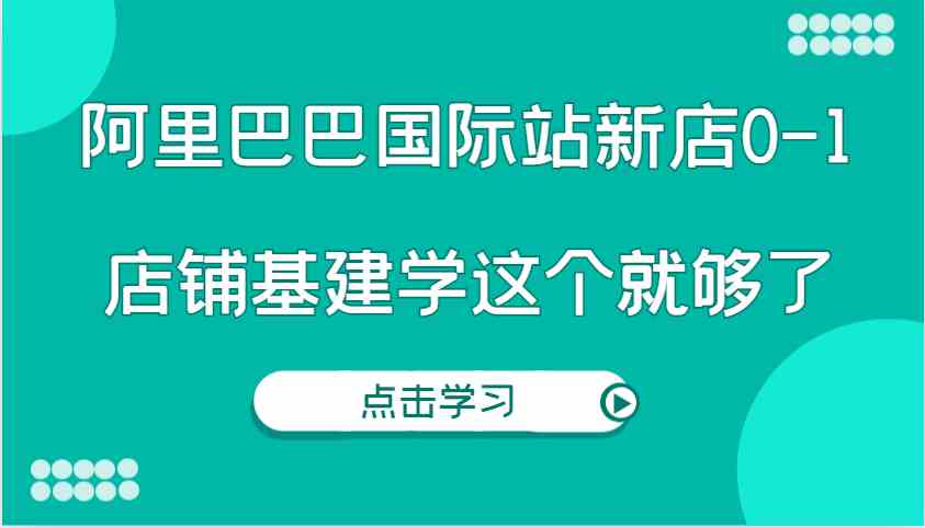 阿里巴巴国际站新店0-1，个人实践实操录制从0-1基建，店铺基建学这个就够了-网创资源站