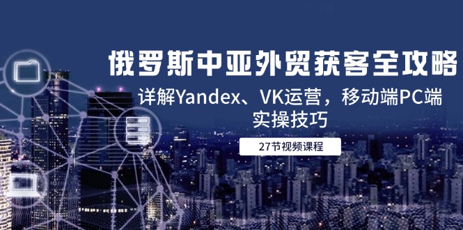 俄罗斯中亚外贸获客全攻略，详解Yandex、VK运营，移动端PC端实操技巧-网创资源站