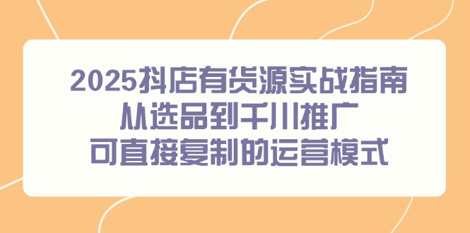 2025抖店有货源实战指南，从选品到千川推广，可直接复制的运营模式-网创资源站