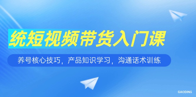 短视频带货入门课，养号核心技巧，产品知识学习，沟通话术训练-网创资源站