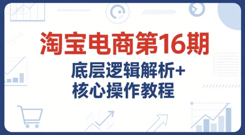 淘宝电商第16期，底层逻辑解析+核心操作教程，运营、推广提升能力的必学课程+配套资料-网创资源站