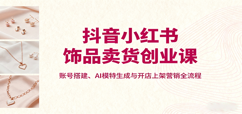 抖音小红书饰品卖货创业课，账号搭建、AI模特生成与开店上架营销全流程-网创资源站