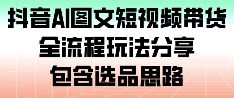 抖音AI图文短视频带货，全流程玩法分享，包含选品思路-网创资源站