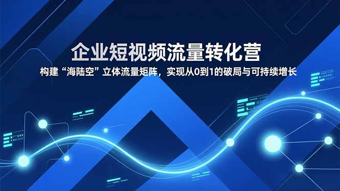 企业短视频流量转化营，构建“海陆空”立体流量矩阵，实现从0到1的破局与可持续增长-网创资源站