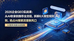 2026 企业GEO实战课:从AI收录到推荐全流程,拆解6大模型规则,抢占 AI 搜索流量新风口-网创资源站