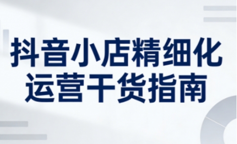 抖音小店精细化运营干货指南新版，助力商家系统提升店铺运营能力(更新26年5月)-网创资源站