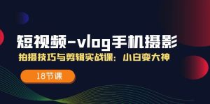 短视频vlog手机摄影拍摄技巧与剪辑实战课,小白变大神(18节课)-网创资源站