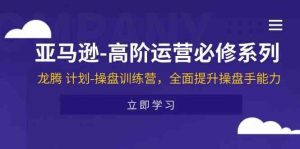 亚马逊高阶运营必修系列，龙腾计划-操盘训练营，全面提升操盘手能力-网创资源站