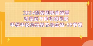 (11655期)2024商家团购-自运营流量新方向引爆同城,手把手教你玩转本地生活-55节课-网创资源站