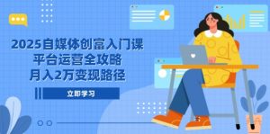 2025自媒体创富入门课，平台运营全攻略，月入2万变现路径-网创资源站