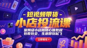 短视频带货-小店投流课，保姆级小店随心推教程，包教包会，生意即刻起飞-网创资源站