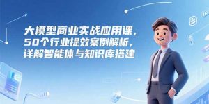 大模型商业实战应用课,50个行业提效案例解析,详解智能体与知识库搭建-网创资源站