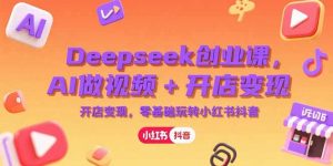 Deepseek创业课,AI做视频+开店变现,零基础玩转小红书抖音-网创资源站