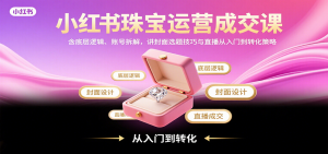 小红书珠宝运营成交课：含底层逻辑、账号拆解，讲封面选题技巧与直播从入门到转化策略-网创资源站