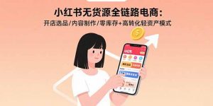 小红书无货源全链路电商:开店选品/内容制作/零库存+高转化轻资产模式-网创资源站