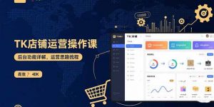 TK店铺运营实操课：后台功能详解，商品上架流程，运营思路拆解-网创资源站