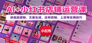 AI+小红书店铺运营课：讲底层逻辑、文案生成，还有剪辑、上货等实用技巧-网创资源站