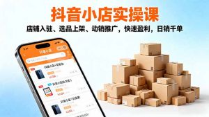 2025抖音小店实操课，店铺入驻、选品上架、动销推广，快速盈利，日销千单-网创资源站