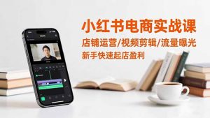 小红书电商实战课：店铺运营/视频剪辑/流量曝光，新手快速起店盈利-网创资源站