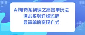 AI带货系列课之高客单玩法，酒水系列，详细流程，最简单的变现方式-网创资源站
