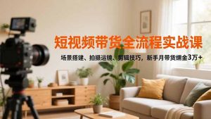 短视频带货全流程实战课,场景搭建、拍摄运镜、剪辑技巧,新手月带货佣金3万+-网创资源站