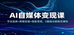 AI自媒体变现课：平台选择+剪映实操+低粉变现，0基础也能稳定赚钱-网创资源站