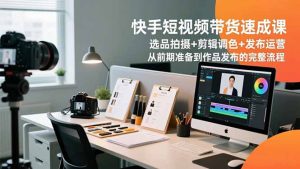 快手短视频带货速成课，选品拍摄+剪辑调色+发布运营，从前期准备到作品发布的完整流程-网创资源站