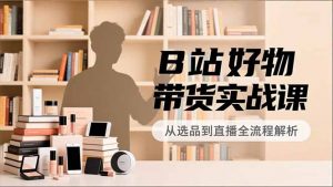 B站好物带货实战课，账号定位、选品拍摄、运营变现，全流程教学，实现UP主月入过万-网创资源站