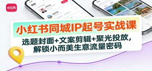 小红书同城IP起号实战课：选题封面+文案剪辑+聚光投放，解锁小而美生意流量密码-网创资源站