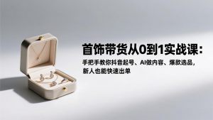 首饰带货从0到1实战课：手把手教你抖音起号、AI做内容、爆款选品，新人也能快速出单-网创资源站