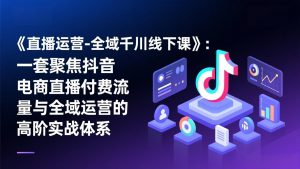 《直播运营-全域千川线下课》：一套聚焦抖音电商直播付费流量与全域运营的高阶实战体系-网创资源站