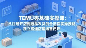TEMU零基础实操课：从注册开店到选品发货的全流程实操技能，独立跑通店铺运营闭环-网创资源站
