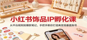 小红书饰品IP孵化课：从平台规则到爆款笔记，手把手教你打造高变现垂直账号-网创资源站