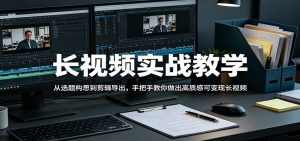 长视频实战教学，从选题构思到剪辑导出，手把手教你做出高质感可变现长视频-网创资源站